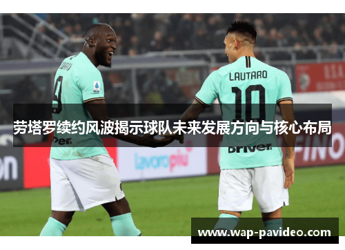 劳塔罗续约风波揭示球队未来发展方向与核心布局