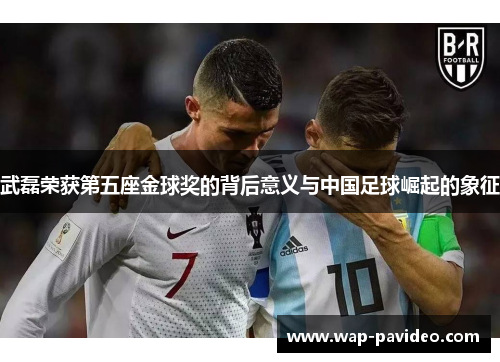 武磊荣获第五座金球奖的背后意义与中国足球崛起的象征