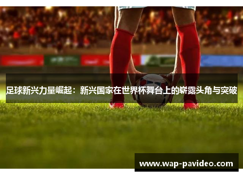 足球新兴力量崛起：新兴国家在世界杯舞台上的崭露头角与突破