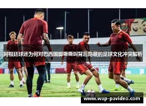 阿根廷球迷为何对巴西国脚嘶嘶叫背后隐藏的足球文化冲突解析 阿根廷球迷为何对巴西国脚嘶嘶叫背后隐藏的足球文化冲突解析