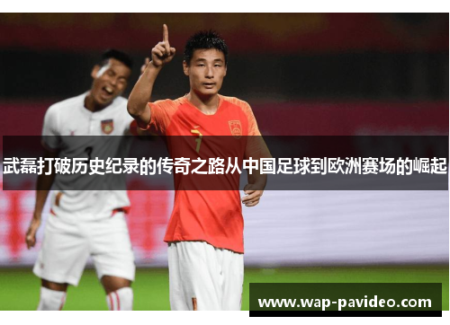 武磊打破历史纪录的传奇之路从中国足球到欧洲赛场的崛起 武磊打破历史纪录的传奇之路从中国足球到欧洲赛场的崛起