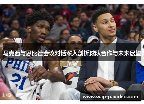 马克西与恩比德会议对话深入剖析球队合作与未来展望