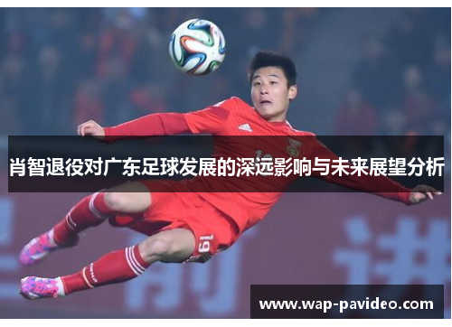 肖智退役对广东足球发展的深远影响与未来展望分析