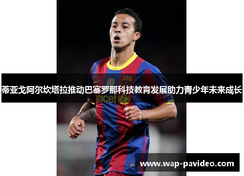 蒂亚戈阿尔坎塔拉推动巴塞罗那科技教育发展助力青少年未来成长 蒂亚戈阿尔坎塔拉推动巴塞罗那科技教育发展助力青少年未来成长