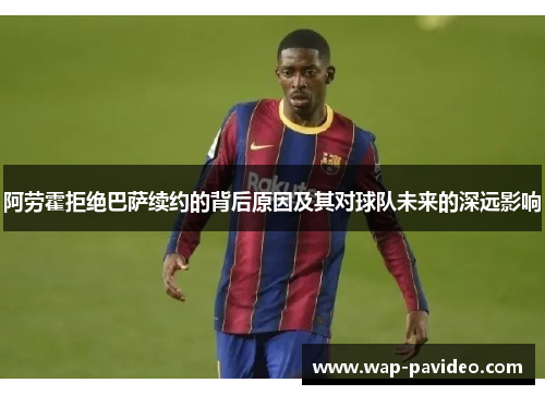 阿劳霍拒绝巴萨续约的背后原因及其对球队未来的深远影响
