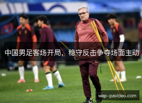 中国男足客场开局,稳守反击争夺场面主动 中国男足客场开局,稳守反击争夺场面主动