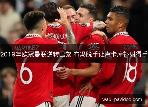 2019年欧冠曼联逆转巴黎 布冯脱手让卢卡库补射得手 2019年欧冠曼联逆转巴黎 布冯脱手让卢卡库补射得手